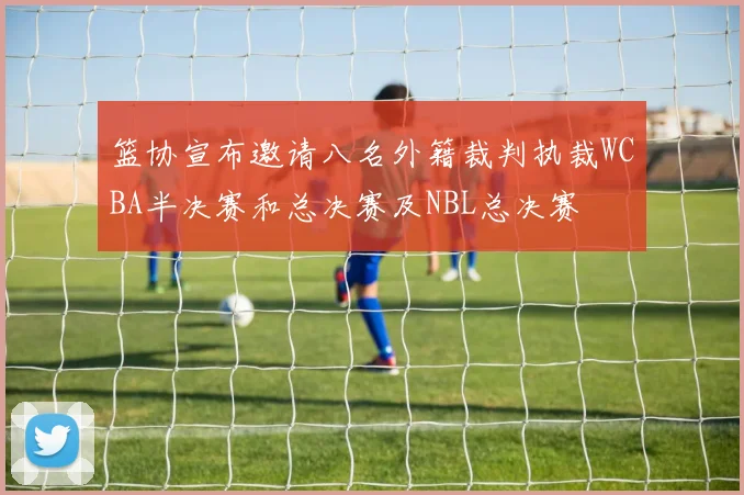 篮协宣布邀请八名外籍裁判执裁WCBA半决赛和总决赛及NBL总决赛