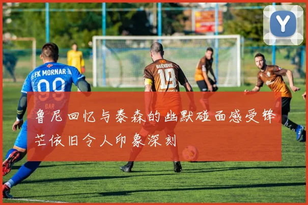 鲁尼回忆与泰森的幽默碰面感受锋芒依旧令人印象深刻