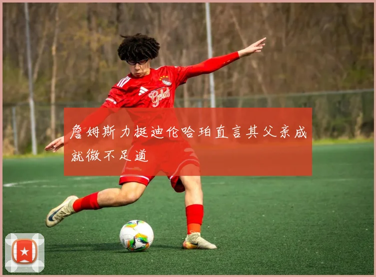 詹姆斯力挺迪伦哈珀直言其父亲成就微不足道